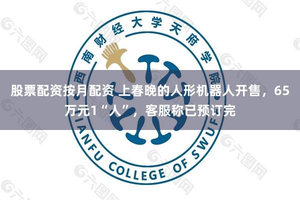 股票配资按月配资 上春晚的人形机器人开售，65万元1“人”，客服称已预订完