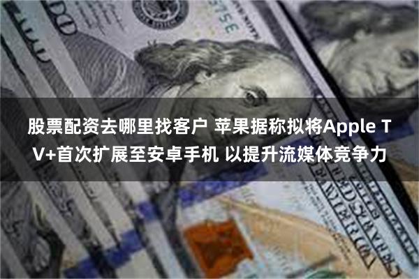 股票配资去哪里找客户 苹果据称拟将Apple TV+首次扩展至安卓手机 以提升流媒体竞争力