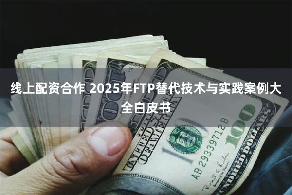 线上配资合作 2025年FTP替代技术与实践案例大全白皮书