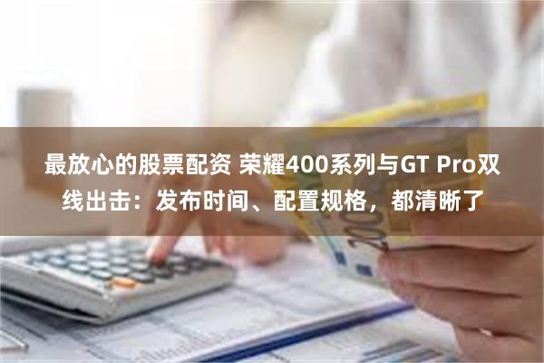 最放心的股票配资 荣耀400系列与GT Pro双线出击：发布时间、配置规格，都清晰了