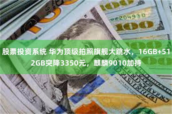 股票投资系统 华为顶级拍照旗舰大跳水，16GB+512GB突降3350元，麒麟9010加持