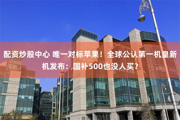 配资炒股中心 唯一对标苹果！全球公认第一机皇新机发布：国补500也没人买？