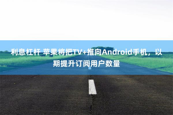 利息杠杆 苹果将把TV+推向Android手机，以期提升订阅用户数量