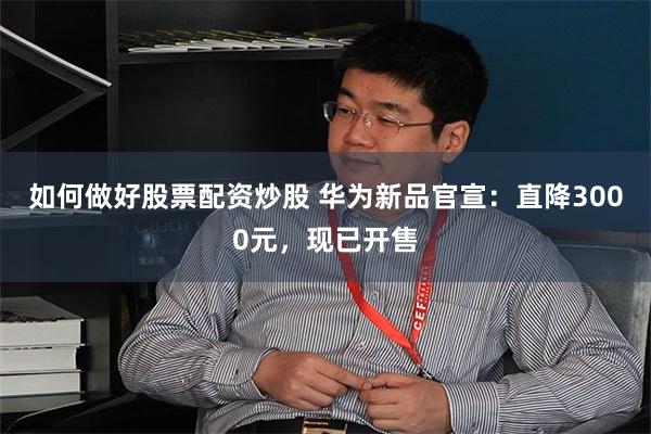 如何做好股票配资炒股 华为新品官宣：直降3000元，现已开售