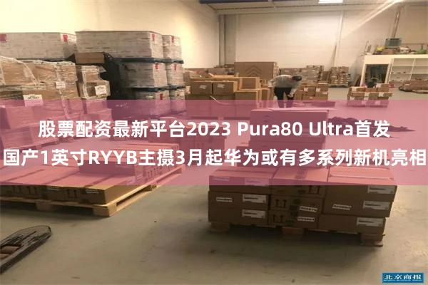 股票配资最新平台2023 Pura80 Ultra首发国产1英寸RYYB主摄3月起华为或有多系列新机亮相