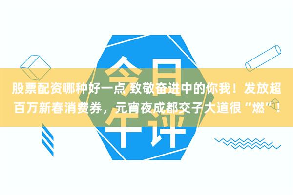 股票配资哪种好一点 致敬奋进中的你我！发放超百万新春消费券，元宵夜成都交子大道很“燃”！