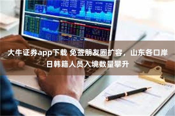 大牛证券app下载 免签朋友圈扩容，山东各口岸日韩籍人员入境数量攀升