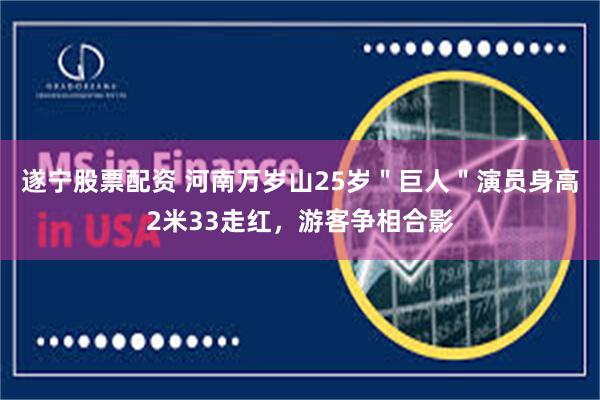 遂宁股票配资 河南万岁山25岁＂巨人＂演员身高2米33走红，游客争相合影