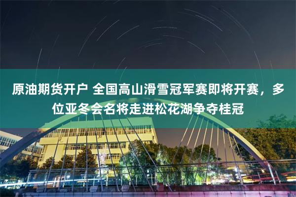 原油期货开户 全国高山滑雪冠军赛即将开赛，多位亚冬会名将走进松花湖争夺桂冠