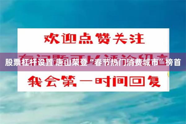 股票杠杆设置 唐山荣登“春节热门消费城市”榜首