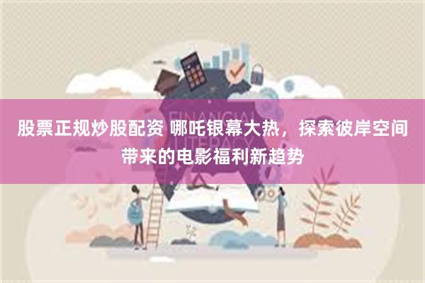 股票正规炒股配资 哪吒银幕大热，探索彼岸空间带来的电影福利新趋势