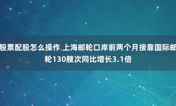 股票配股怎么操作 上海邮轮口岸前两个月接靠国际邮轮130艘次同比增长3.1倍