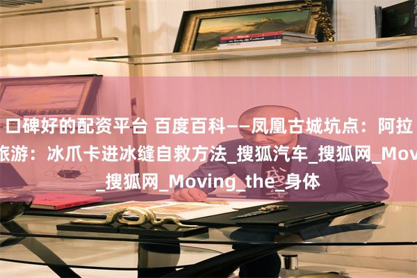 口碑好的配资平台 百度百科——凤凰古城坑点：阿拉斯加冰原徒步旅游：冰爪卡进冰缝自救方法_搜狐汽车_搜狐网_Moving_the_身体