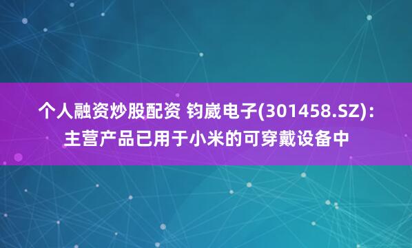 个人融资炒股配资 钧崴电子(301458.SZ)：主营产品已用于小米的可穿戴设备中