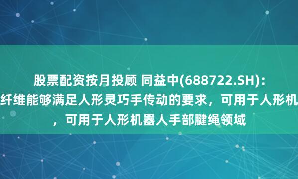 股票配资按月投顾 同益中(688722.SH)：超高分子量聚乙烯纤维能够满足人形灵巧手传动的要求，可用于人形机器人手部腱绳领域
