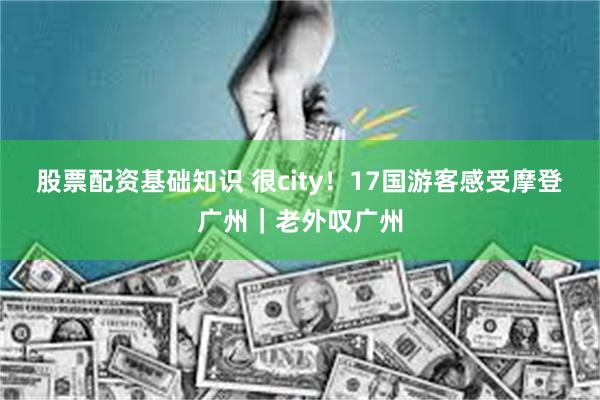 股票配资基础知识 很city！17国游客感受摩登广州｜老外叹广州