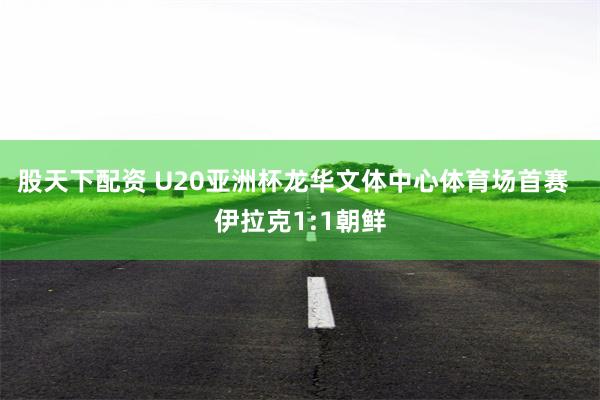 股天下配资 U20亚洲杯龙华文体中心体育场首赛  伊拉克1:1朝鲜