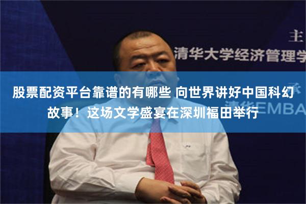 股票配资平台靠谱的有哪些 向世界讲好中国科幻故事！这场文学盛宴在深圳福田举行
