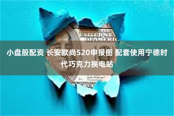 小盘股配资 长安欧尚520申报图 配套使用宁德时代巧克力换电站