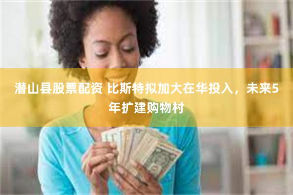 潜山县股票配资 比斯特拟加大在华投入，未来5年扩建购物村