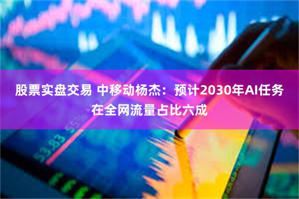 股票实盘交易 中移动杨杰：预计2030年AI任务在全网流量占比六成