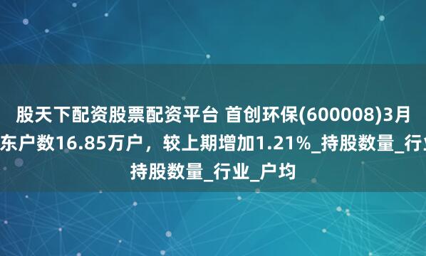 股天下配资股票配资平台 首创环保(600008)3月31日股东户数16.85万户，较上期增加1.21%_持股数量_行业_户均