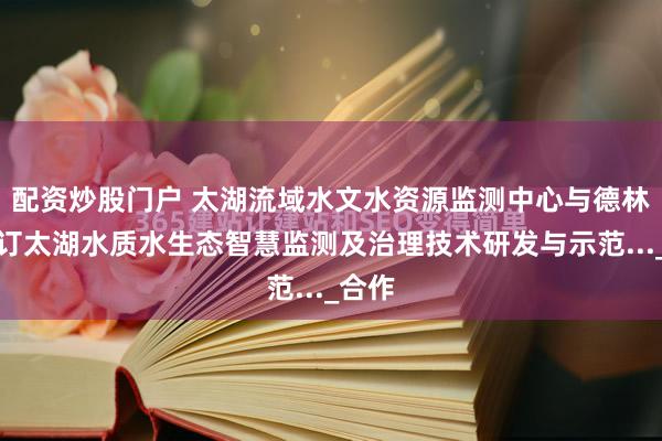 配资炒股门户 太湖流域水文水资源监测中心与德林海签订太湖水质水生态智慧监测及治理技术研发与示范..._合作