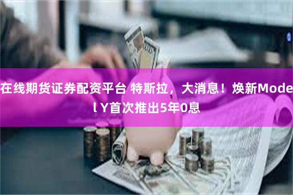 在线期货证券配资平台 特斯拉，大消息！焕新Model Y首次推出5年0息