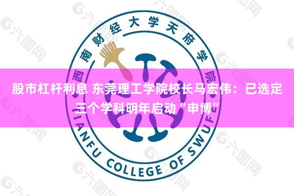股市杠杆利息 东莞理工学院校长马宏伟：已选定三个学科明年启动“申博”