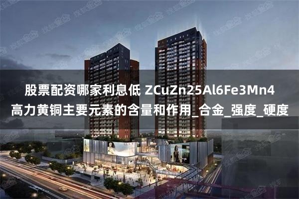 股票配资哪家利息低 ZCuZn25Al6Fe3Mn4高力黄铜主要元素的含量和作用_合金_强度_硬度