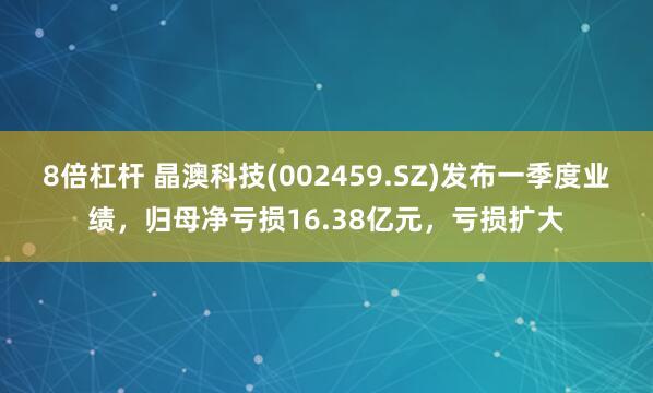 8倍杠杆 晶澳科技(002459.SZ)发布一季度业绩，归母净亏损16.38亿元，亏损扩大