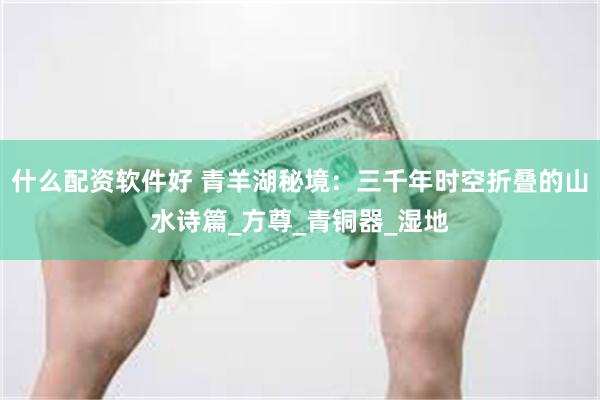 什么配资软件好 青羊湖秘境：三千年时空折叠的山水诗篇_方尊_青铜器_湿地