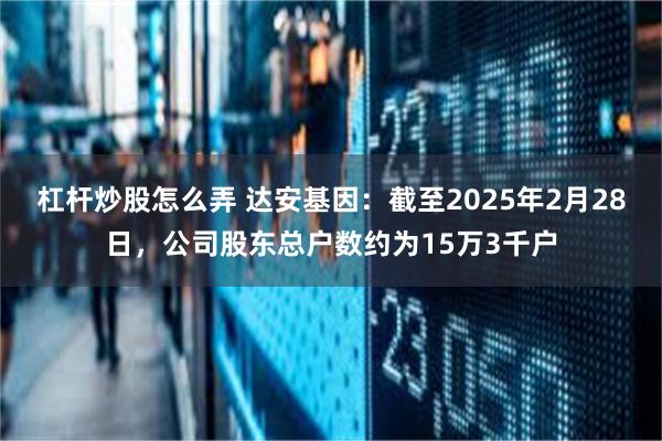 杠杆炒股怎么弄 达安基因：截至2025年2月28日，公司股东总户数约为15万3千户