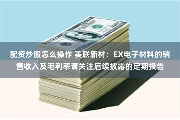 配资炒股怎么操作 美联新材：EX电子材料的销售收入及毛利率请关注后续披露的定期报告