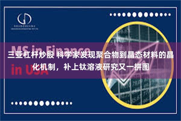三亚杠杆炒股 科学家发现聚合物到晶态材料的晶化机制，补上钛溶液研究又一拼图