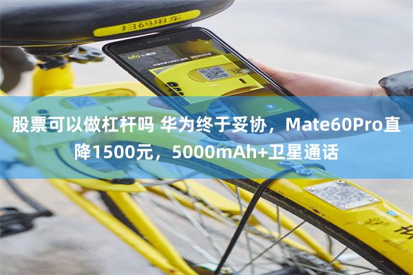 股票可以做杠杆吗 华为终于妥协，Mate60Pro直降1500元，5000mAh+卫星通话