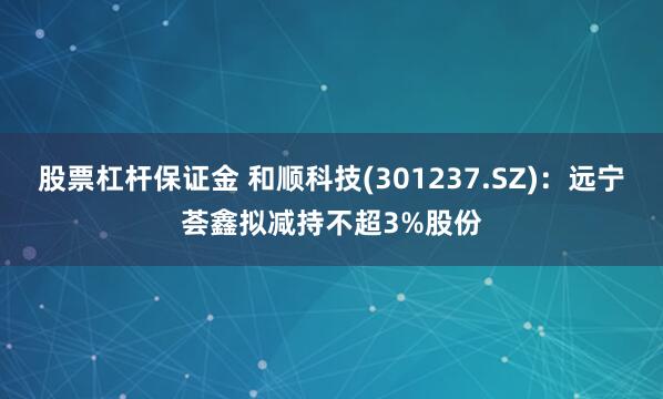 股票杠杆保证金 和顺科技(301237.SZ)：远宁荟鑫拟减持不超3%股份