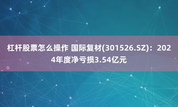 杠杆股票怎么操作 国际复材(301526.SZ)：2024年度净亏损3.54亿元