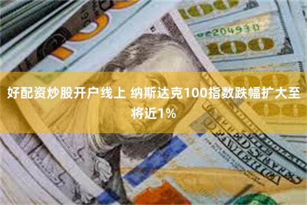 好配资炒股开户线上 纳斯达克100指数跌幅扩大至将近1%
