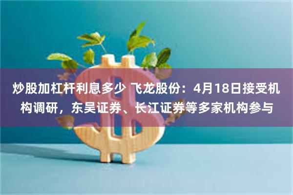 炒股加杠杆利息多少 飞龙股份：4月18日接受机构调研，东吴证券、长江证券等多家机构参与