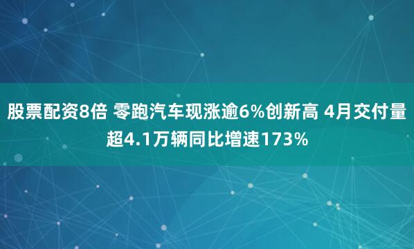 股票配资8倍 零跑汽车现涨逾6%创新高 4月交付量超4.1万辆同比增速173%