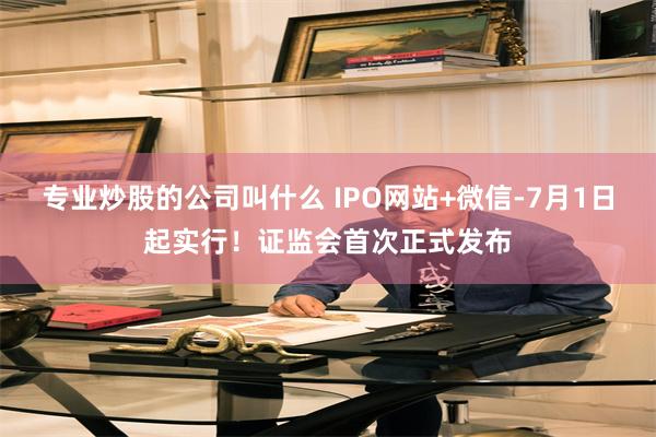 专业炒股的公司叫什么 IPO网站+微信-7月1日起实行！证监会首次正式发布