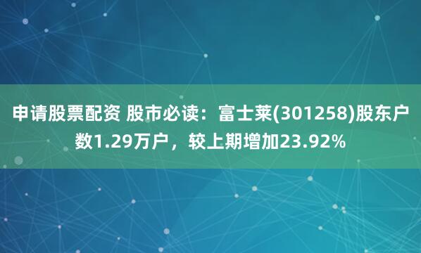 申请股票配资 股市必读：富士莱(301258)股东户数1.29万户，较上期增加23.92%