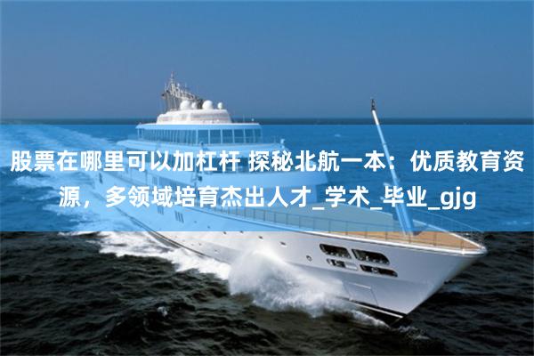 股票在哪里可以加杠杆 探秘北航一本：优质教育资源，多领域培育杰出人才_学术_毕业_gjg
