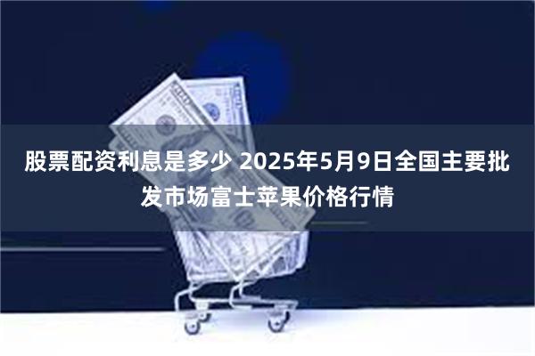 股票配资利息是多少 2025年5月9日全国主要批发市场富士苹果价格行情