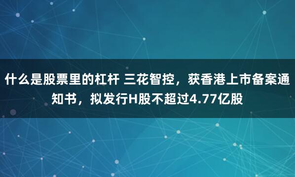 什么是股票里的杠杆 三花智控，获香港上市备案通知书，拟发行H股不超过4.77亿股