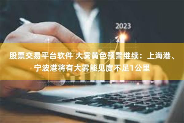 股票交易平台软件 大雾黄色预警继续：上海港、宁波港将有大雾能见度不足1公里