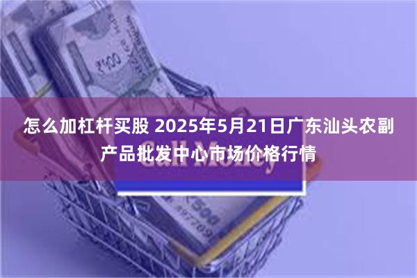 怎么加杠杆买股 2025年5月21日广东汕头农副产品批发中心市场价格行情