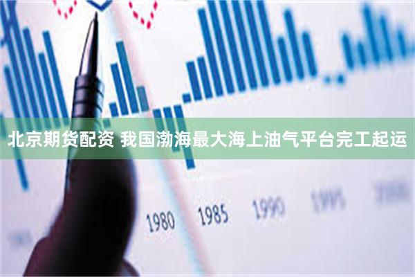 北京期货配资 我国渤海最大海上油气平台完工起运