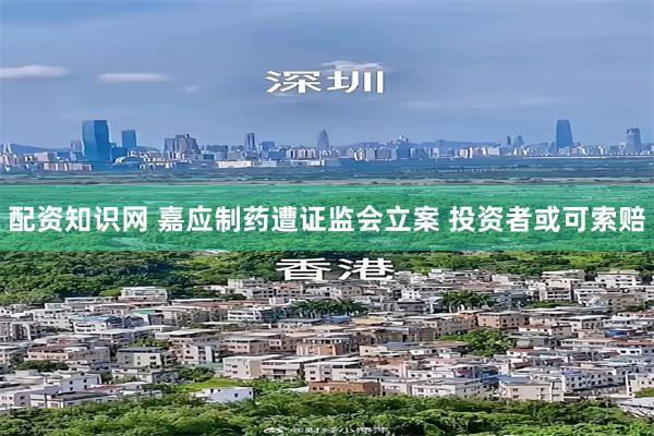 配资知识网 嘉应制药遭证监会立案 投资者或可索赔